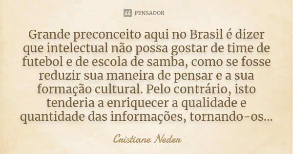 Grande preconceito aqui no Brasil é dizer que intelectual não possa gostar de time de futebol e de escola de samba, como se fosse reduzir sua maneira de pensar ... Frase de Cristiane Neder.