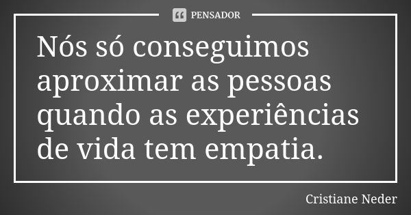 Nós só conseguimos aproximar as pessoas quando as experiências de vida tem empatia.... Frase de Cristiane Neder..