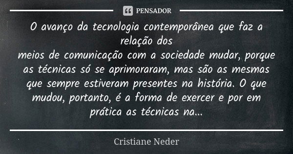 O avanço da tecnologia contemporânea que faz a relação dos meios de comunicação com a sociedade mudar, porque as técnicas só se aprimoraram, mas são as mesmas q... Frase de Cristiane Neder.