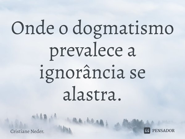 ⁠Onde o dogmatismo prevalece a ignorância se alastra.... Frase de Cristiane Neder..