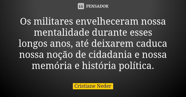 Os militares envelheceram nossa mentalidade durante esses longos anos, até deixarem caduca nossa noção de cidadania e nossa memória e história política.... Frase de Cristiane Neder.