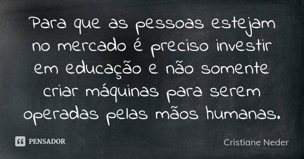 Para que as pessoas estejam no mercado é preciso investir em educação e não somente criar máquinas para serem operadas pelas mãos humanas.... Frase de Cristiane Neder.