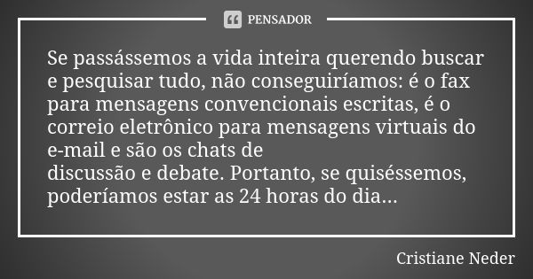 Se passássemos a vida inteira querendo buscar e pesquisar tudo, não conseguiríamos: é o fax para mensagens convencionais escritas, é o correio eletrônico para m... Frase de Cristiane Neder.