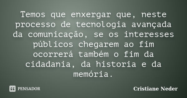 Temos que enxergar que, neste processo de tecnologia avançada da comunicação, se os interesses públicos chegarem ao fim ocorrerá também o fim da cidadania, da h... Frase de Cristiane Neder.