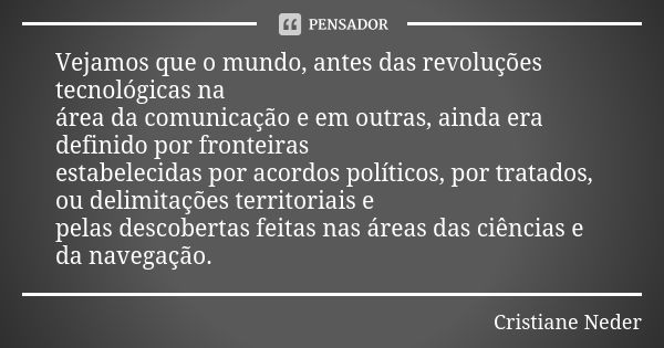 Vejamos que o mundo, antes das revoluções tecnológicas na área da comunicação e em outras, ainda era definido por fronteiras estabelecidas por acordos políticos... Frase de Cristiane Neder.