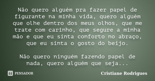 Não quero alguém pra fazer papel de figurante na minha vida, quero alguém que olhe dentro dos meus olhos, que me trate com carinho, que segure a minha mão e que... Frase de Cristiane Rodrigues.