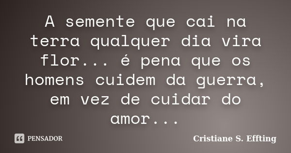 A semente que cai na terra qualquer dia vira flor... é pena que os homens cuidem da guerra, em vez de cuidar do amor...... Frase de Cristiane S. Effting.