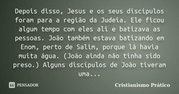 Depois disso, Jesus e os seus discípulos foram para a região da Judeia. Ele ficou algum tempo com eles ali e batizava as pessoas. João também estava batizando e... Frase de Cristianismo Prático.