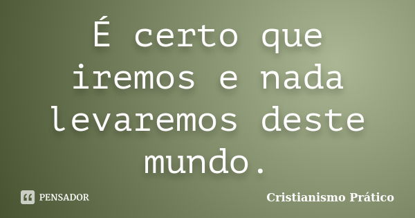 É certo que iremos e nada levaremos deste mundo.... Frase de Cristianismo Prático.