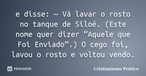 e disse: — Vá lavar o rosto no tanque de Siloé. (Este nome quer dizer “Aquele que Foi Enviado”.) O cego foi, lavou o rosto e voltou vendo.... Frase de Cristianismo Prático.