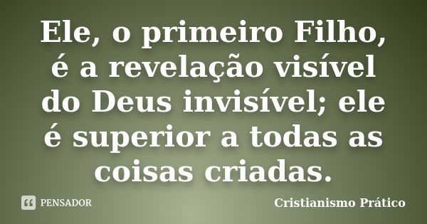 Ele, o primeiro Filho, é a revelação visível do Deus invisível; ele é superior a todas as coisas criadas.... Frase de Cristianismo Prático.