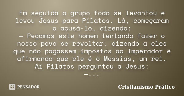 Em seguida o grupo todo se levantou e levou Jesus para Pilatos. Lá, começaram a acusá-lo, dizendo: — Pegamos este homem tentando fazer o nosso povo se revoltar,... Frase de Cristianismo Prático.