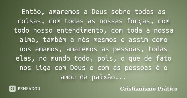 Então, amaremos a Deus sobre todas as coisas, com todas as nossas forças, com todo nosso entendimento, com toda a nossa alma, também a nós mesmos e assim como n... Frase de Cristianismo Prático.