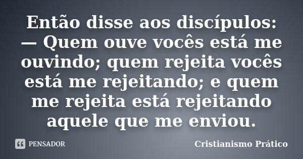 Então disse aos discípulos: — Quem ouve vocês está me ouvindo; quem rejeita vocês está me rejeitando; e quem me rejeita está rejeitando aquele que me enviou.... Frase de Cristianismo Prático.