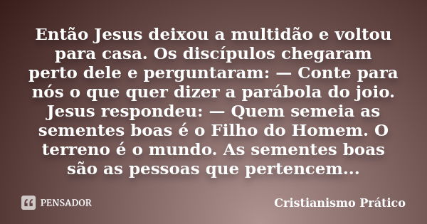 Então Jesus deixou a multidão e voltou para casa. Os discípulos chegaram perto dele e perguntaram: — Conte para nós o que quer dizer a parábola do joio. Jesus r... Frase de Cristianismo Prático.