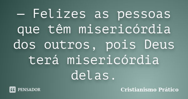 — Felizes as pessoas que têm misericórdia dos outros, pois Deus terá misericórdia delas.... Frase de Cristianismo Prático.