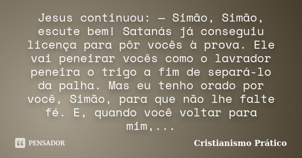 Jesus continuou: — Simão, Simão, escute bem! Satanás já conseguiu licença para pôr vocês à prova. Ele vai peneirar vocês como o lavrador peneira o trigo a fim d... Frase de Cristianismo Prático.