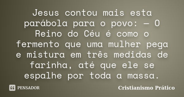 Jesus contou mais esta parábola para o povo: — O Reino do Céu é como o fermento que uma mulher pega e mistura em três medidas de farinha, até que ele se espalhe... Frase de Cristianismo Prático.