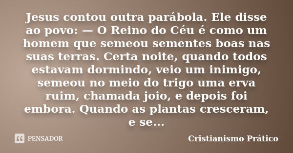 Jesus contou outra parábola. Ele disse ao povo: — O Reino do Céu é como um homem que semeou sementes boas nas suas terras. Certa noite, quando todos estavam dor... Frase de Cristianismo Prático.