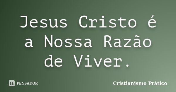 Jesus Cristo é a Nossa Razão de Viver.... Frase de Cristianismo Prático.