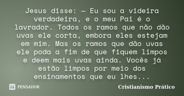 Jesus disse: — Eu sou a videira verdadeira, e o meu Pai é o lavrador. Todos os ramos que não dão uvas ele corta, embora eles estejam em mim. Mas os ramos que dã... Frase de Cristianismo Prático.