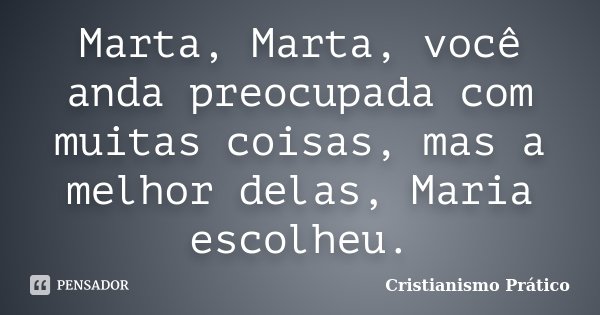 Marta, Marta, você anda preocupada com muitas coisas, mas a melhor delas, Maria escolheu.... Frase de Cristianismo Prático.