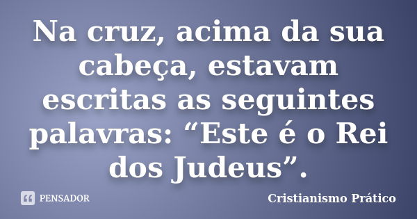 Na cruz, acima da sua cabeça, estavam escritas as seguintes palavras: “Este é o Rei dos Judeus”.... Frase de Cristianismo Prático.