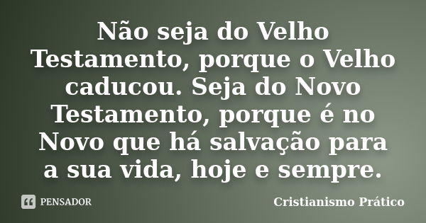 Não seja do Velho Testamento, porque o Velho caducou. Seja do Novo Testamento, porque é no Novo que há salvação para a sua vida, hoje e sempre.... Frase de Cristianismo Prático.