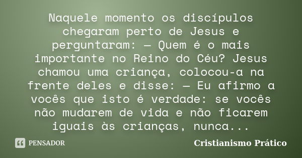 Naquele momento os discípulos chegaram perto de Jesus e perguntaram: — Quem é o mais importante no Reino do Céu? Jesus chamou uma criança, colocou-a na frente d... Frase de Cristianismo Prático.