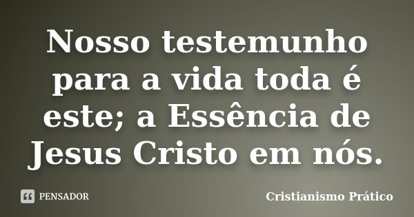 Nosso testemunho para a vida toda é este; a Essência de Jesus Cristo em nós.... Frase de Cristianismo Prático.