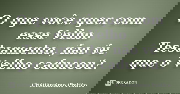 O que você quer com esse Velho Testamento, não vê que o Velho caducou?... Frase de Cristianismo Prático.