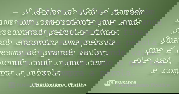 — O Reino do Céu é também como um comerciante que anda procurando pérolas finas. Quando encontra uma pérola que é mesmo de grande valor, ele vai, vende tudo o q... Frase de Cristianismo Prático.