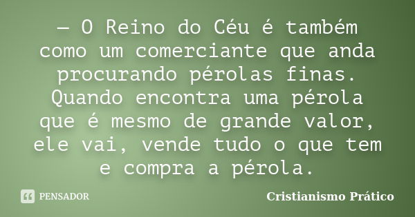 — O Reino do Céu é também como um comerciante que anda procurando pérolas finas. Quando encontra uma pérola que é mesmo de grande valor, ele vai, vende tudo o q... Frase de Cristianismo Prático.