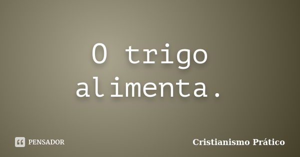 O trigo alimenta.... Frase de Cristianismo Prático.