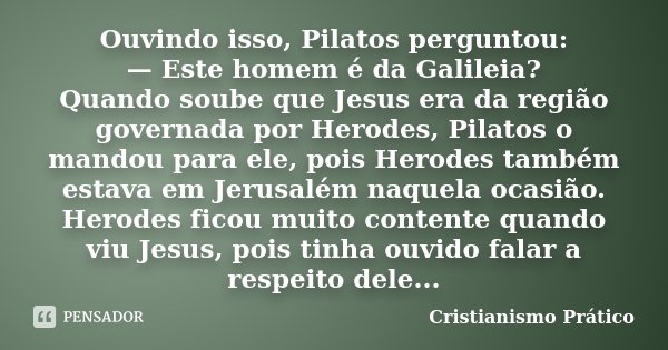 Ouvindo isso, Pilatos perguntou: — Este homem é da Galileia? Quando soube que Jesus era da região governada por Herodes, Pilatos o mandou para ele, pois Herodes... Frase de Cristianismo Prático.