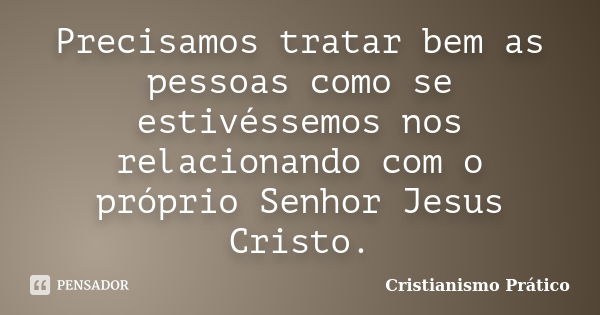 Precisamos tratar bem as pessoas como se estivéssemos nos relacionando com o próprio Senhor Jesus Cristo.... Frase de Cristianismo Prático.