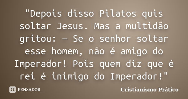 "Depois disso Pilatos quis soltar Jesus. Mas a multidão gritou: — Se o senhor soltar esse homem, não é amigo do Imperador! Pois quem diz que é rei é inimig... Frase de Cristianismo Prático.