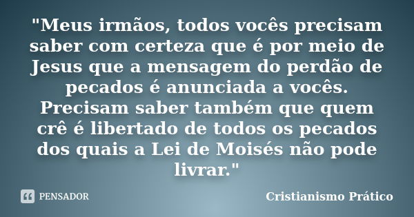 "Meus irmãos, todos vocês precisam saber com certeza que é por meio de Jesus que a mensagem do perdão de pecados é anunciada a vocês. Precisam saber também... Frase de Cristianismo Prático.