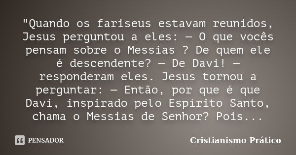 "Quando os fariseus estavam reunidos, Jesus perguntou a eles: — O que vocês pensam sobre o Messias ? De quem ele é descendente? — De Davi! — responderam el... Frase de Cristianismo Prático.