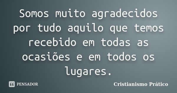 Somos muito agradecidos por tudo aquilo que temos recebido em todas as ocasiões e em todos os lugares.... Frase de Cristianismo Prático.