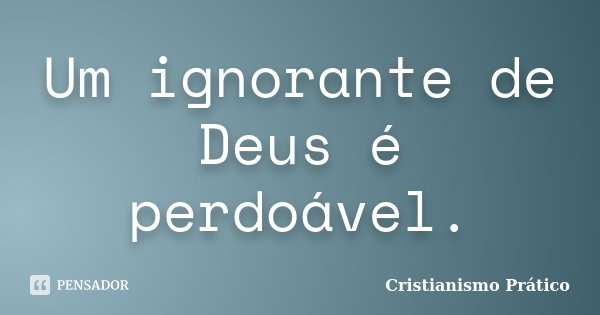 Um ignorante de Deus é perdoável.... Frase de Cristianismo Prático.