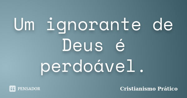 Um ignorante de Deus é perdoável.... Frase de Cristianismo Prático.