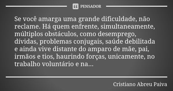 Se você amarga uma grande dificuldade, não reclame. Há quem enfrente, simultaneamente, múltiplos obstáculos, como desemprego, dívidas, problemas conjugais, saúd... Frase de Cristiano Abreu Paiva.