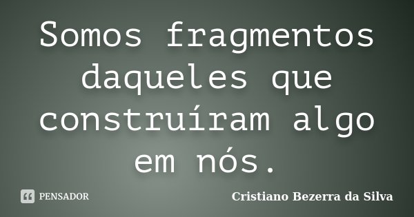 Somos fragmentos daqueles que construíram algo em nós.... Frase de Cristiano Bezerra da Silva.