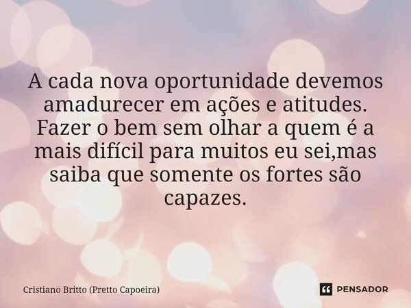 A cada nova oportunidade devemos amadurecer em ações e atitudes. Fazer o bem sem olhar a quem é a mais difícil para muitos eu sei,mas saiba que somente os forte... Frase de Cristiano Britto (Pretto Capoeira).