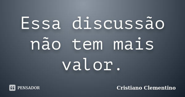 Essa discussão não tem mais valor.... Frase de Cristiano Clementino.