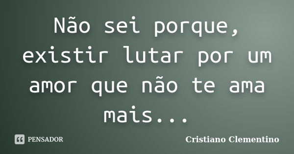 Não sei porque, existir lutar por um amor que não te ama mais...... Frase de Cristiano Clementino.