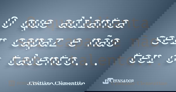 O que adianta ser capaz e não ter o talento...... Frase de Cristiano Clementino.