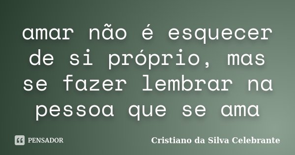 amar não é esquecer de si próprio, mas se fazer lembrar na pessoa que se ama... Frase de Cristiano da Silva Celebrante.