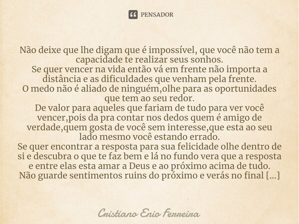 ⁠⁠Não deixe que lhe digam que é impossível, que você não tem a capacidade te realizar seus sonhos. Se quer vencer na vida então vá em frente não importa a distâ... Frase de Cristiano Enio Ferreira.